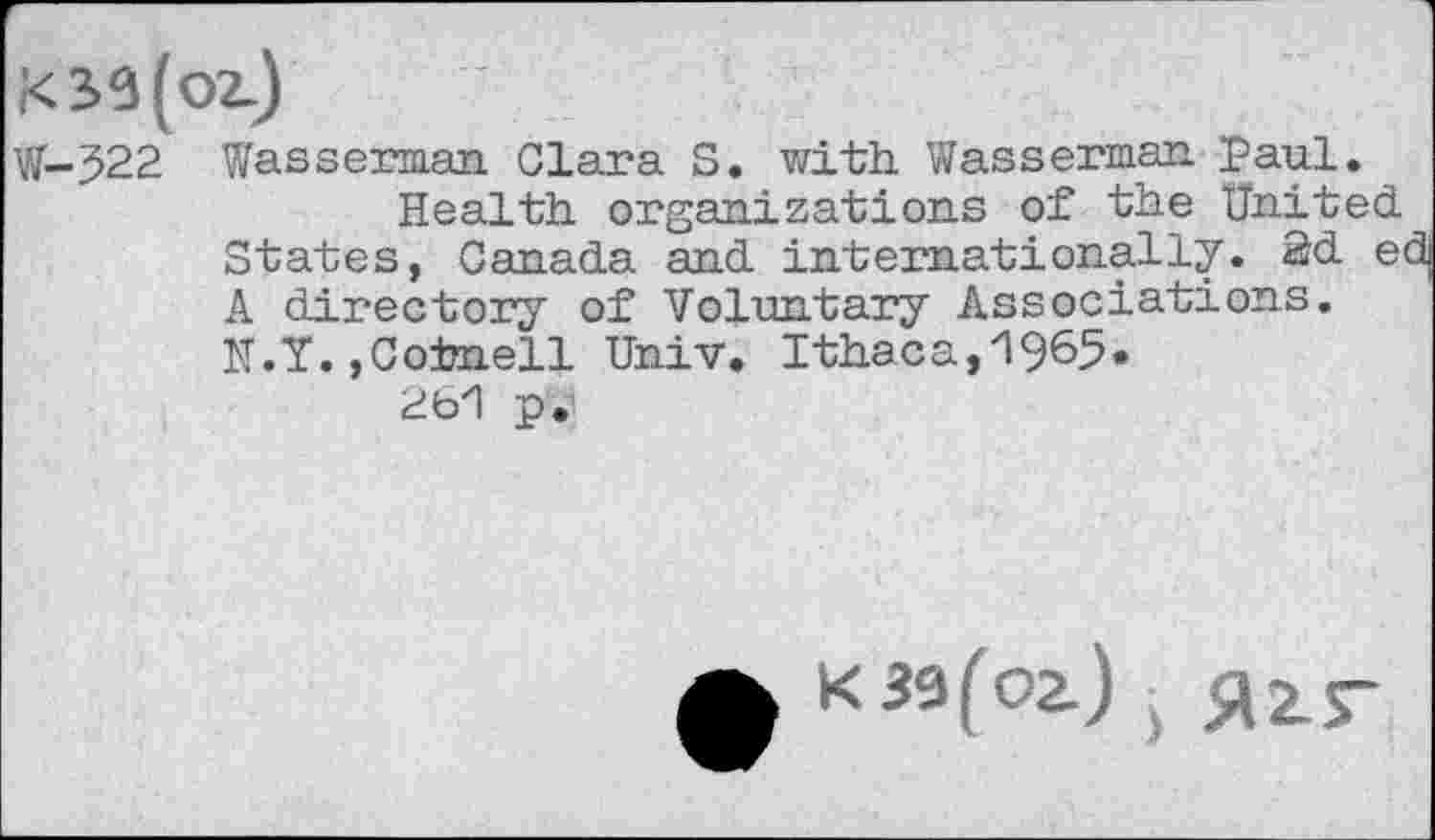 ﻿W-522 Wasserman Clara S. with. Wasserman Paul.
Health organizations of the United. States, Canada and internationally. 2d edj A directory of Voluntary Associations. N.Y.,Cornell Univ. Ithaca,1965.
261 p.
K 39(02.) ■